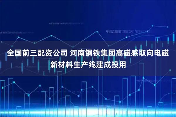 全国前三配资公司 河南钢铁集团高磁感取向电磁新材料生产线建成投用