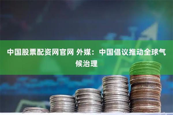 中国股票配资网官网 外媒：中国倡议推动全球气候治理