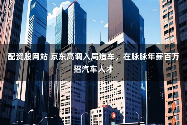 配资股网站 京东高调入局造车，在脉脉年薪百万招汽车人才