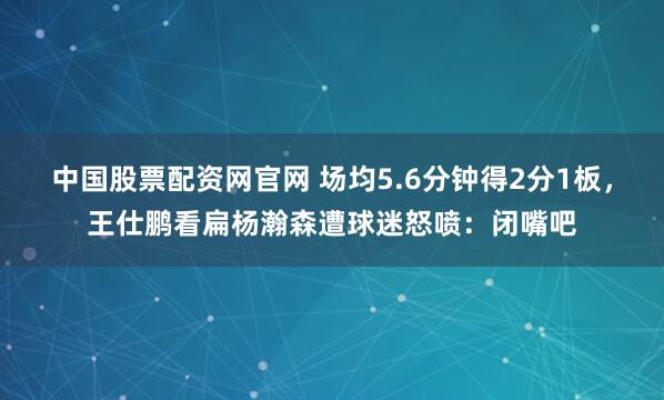中国股票配资网官网 场均5.6分钟得2分1板，王仕鹏看扁杨瀚森遭球迷怒喷：闭嘴吧