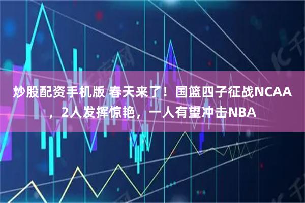 炒股配资手机版 春天来了！国篮四子征战NCAA，2人发挥惊艳，一人有望冲击NBA