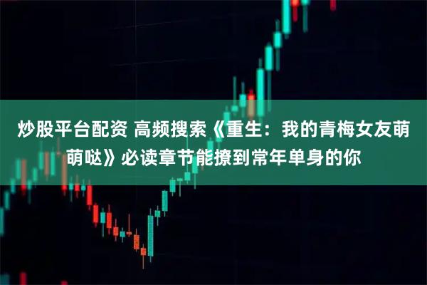 炒股平台配资 高频搜索《重生：我的青梅女友萌萌哒》必读章节能撩到常年单身的你