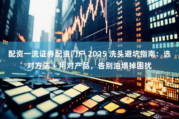 配资一流证券配资门户 2025 洗头避坑指南：选对方法 + 用对产品，告别油塌掉困扰