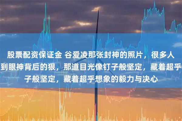 股票配资保证金 谷爱凌那张封神的照片，很多人只看到了飒，没看到眼神背后的狠，那道目光像钉子般坚定，藏着超乎想象的毅力与决心