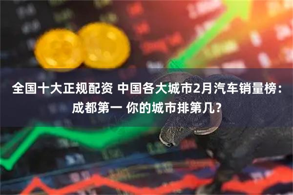全国十大正规配资 中国各大城市2月汽车销量榜：成都第一 你的城市排第几？