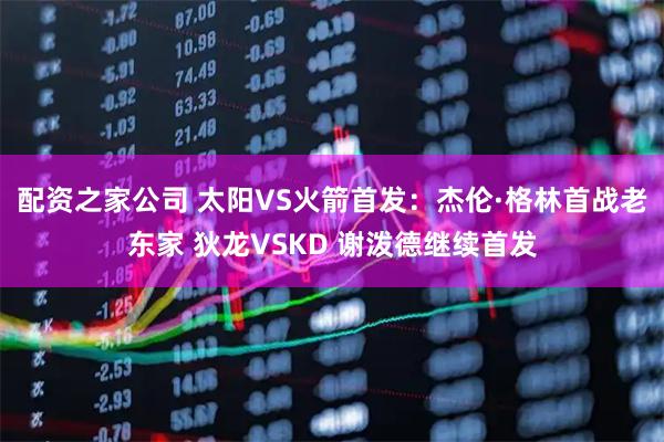 配资之家公司 太阳VS火箭首发：杰伦·格林首战老东家 狄龙VSKD 谢泼德继续首发